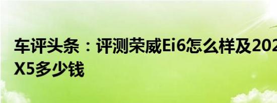 车评头条：评测荣威Ei6怎么样及2020款宝马X5多少钱