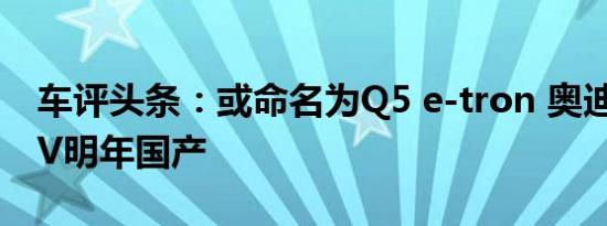 车评头条：或命名为Q5 e-tron 奥迪全新SUV明年国产