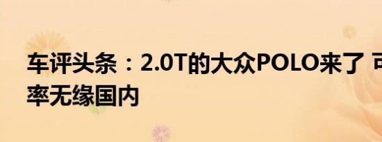 车评头条：2.0T的大众POLO来了 可惜大概率无缘国内