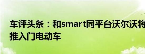 车评头条：和smart同平台沃尔沃将2023年推入门电动车