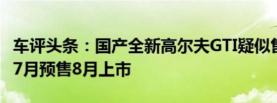 车评头条：国产全新高尔夫GTI疑似售价曝光 7月预售8月上市