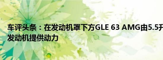 车评头条：在发动机罩下方GLE 63 AMG由5.5升双涡轮V8发动机提供动力