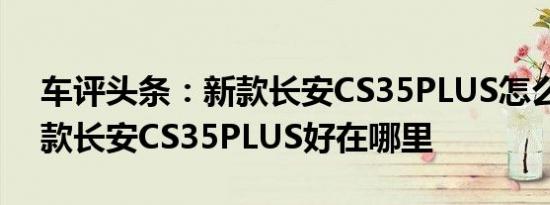 车评头条：新款长安CS35PLUS怎么样及新款长安CS35PLUS好在哪里