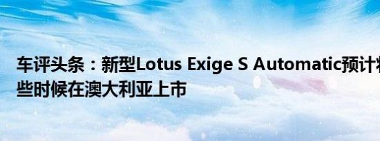 车评头条：新型Lotus Exige S Automatic预计将于今年晚些时候在澳大利亚上市