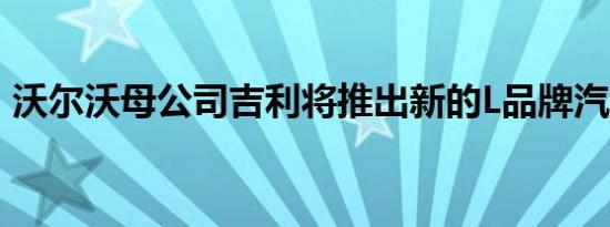 沃尔沃母公司吉利将推出新的L品牌汽车系列