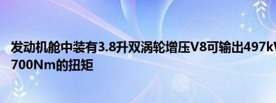 发动机舱中装有3.8升双涡轮增压V8可输出497kW的功率和700Nm的扭矩