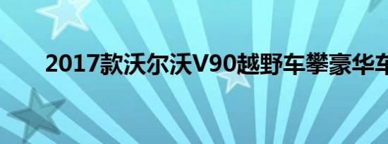 2017款沃尔沃V90越野车攀豪华车山