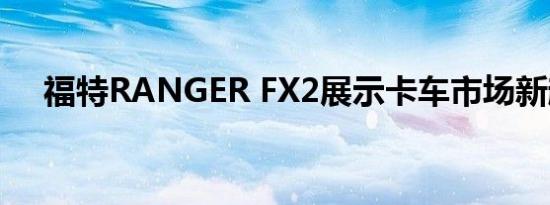 福特RANGER FX2展示卡车市场新趋势