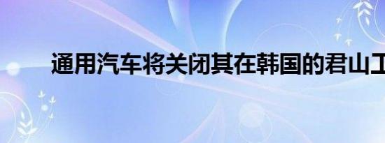 通用汽车将关闭其在韩国的君山工�