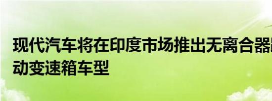 现代汽车将在印度市场推出无离合器踏板的手动变速箱车型