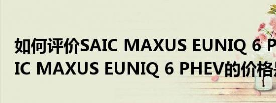 如何评价SAIC MAXUS EUNIQ 6 PHEV SAIC MAXUS EUNIQ 6 PHEV的价格是多少？