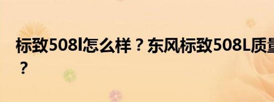 标致508l怎么样？东风标致508L质量怎么样？