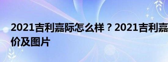 2021吉利嘉际怎么样？2021吉利嘉际6座报价及图片