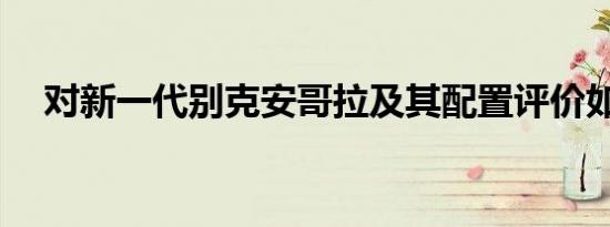 对新一代别克安哥拉及其配置评价如何？