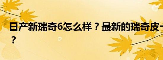 日产新瑞奇6怎么样？最新的瑞奇皮卡多少钱？