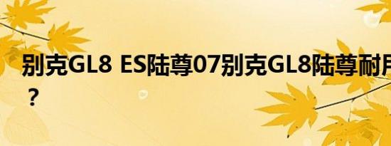 别克GL8 ES陆尊07别克GL8陆尊耐用怎么样？