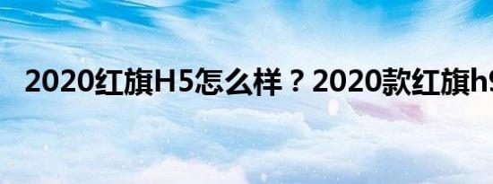 2020红旗H5怎么样？2020款红旗h9价格