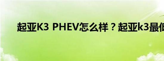 起亚K3 PHEV怎么样？起亚k3最低价