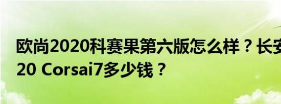 欧尚2020科赛果第六版怎么样？长安欧尚2020 Corsai7多少钱？