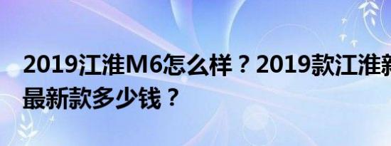 2019江淮M6怎么样？2019款江淮新凌俊v7最新款多少钱？