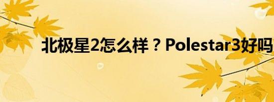 北极星2怎么样？Polestar3好吗？