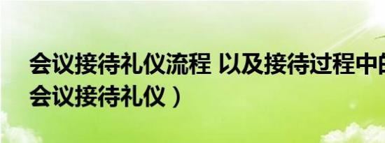 会议接待礼仪流程 以及接待过程中的细节（会议接待礼仪）