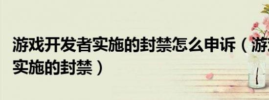 游戏开发者实施的封禁怎么申诉（游戏开发者实施的封禁）