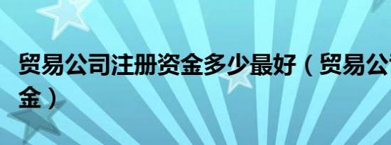 贸易公司注册资金多少最好（贸易公司注册资金）