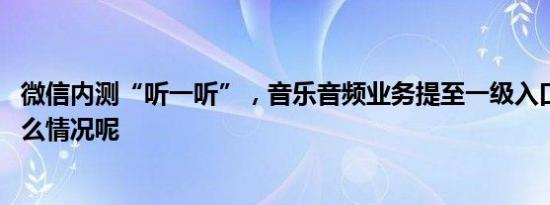 微信内测“听一听”，音乐音频业务提至一级入口 具体是什么情况呢