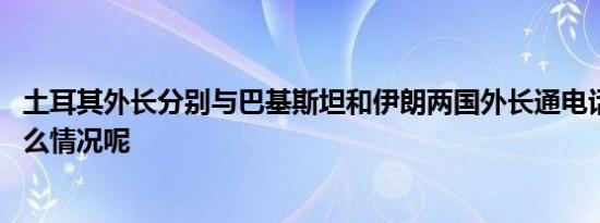 土耳其外长分别与巴基斯坦和伊朗两国外长通电话 具体是什么情况呢