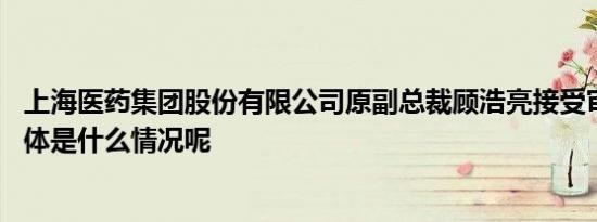 上海医药集团股份有限公司原副总裁顾浩亮接受审查调查 具体是什么情况呢