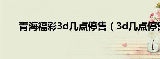 青海福彩3d几点停售（3d几点停售）