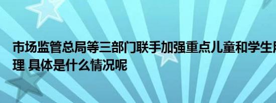 市场监管总局等三部门联手加强重点儿童和学生用品安全管理 具体是什么情况呢