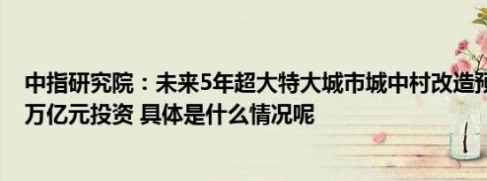 中指研究院：未来5年超大特大城市城中村改造预计带动10万亿元投资 具体是什么情况呢