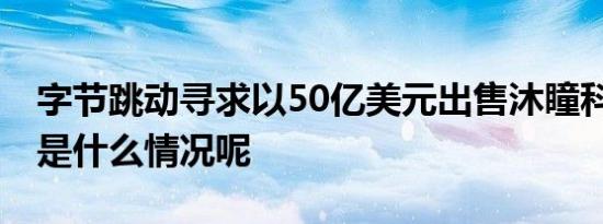 字节跳动寻求以50亿美元出售沐瞳科技 具体是什么情况呢