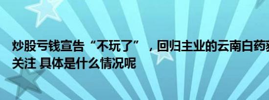 炒股亏钱宣告“不玩了”，回归主业的云南白药获中东资本关注 具体是什么情况呢