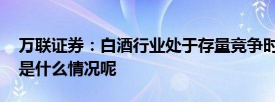 万联证券：白酒行业处于存量竞争时代 具体是什么情况呢