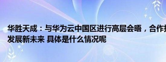 华胜天成：与华为云中国区进行高层会晤，合作探索数智化发展新未来 具体是什么情况呢