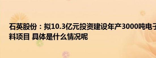 石英股份：拟10.3亿元投资建设年产3000吨电子级石英材料项目 具体是什么情况呢