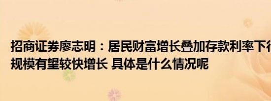 招商证券廖志明：居民财富增长叠加存款利率下行 资管产品规模有望较快增长 具体是什么情况呢