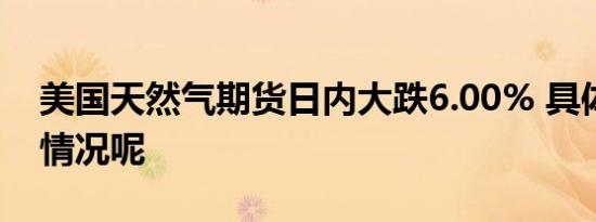 美国天然气期货日内大跌6.00% 具体是什么情况呢