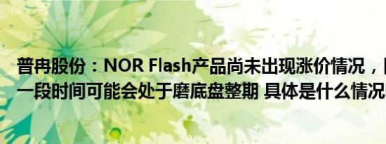 普冉股份：NOR Flash产品尚未出现涨价情况，目前和后续一段时间可能会处于磨底盘整期 具体是什么情况呢