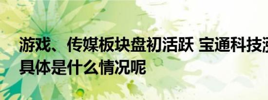 游戏、传媒板块盘初活跃 宝通科技涨近7% 具体是什么情况呢