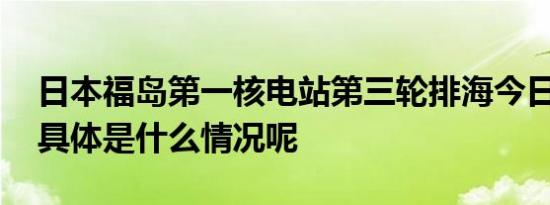 日本福岛第一核电站第三轮排海今日内结束 具体是什么情况呢