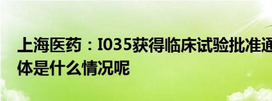 上海医药：I035获得临床试验批准通知书 具体是什么情况呢