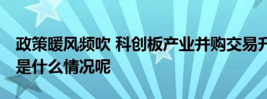 政策暖风频吹 科创板产业并购交易升温 具体是什么情况呢