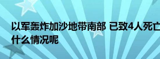 以军轰炸加沙地带南部 已致4人死亡 具体是什么情况呢