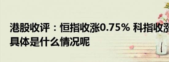 港股收评：恒指收涨0.75% 科指收涨0.51% 具体是什么情况呢