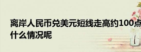 离岸人民币兑美元短线走高约100点 具体是什么情况呢