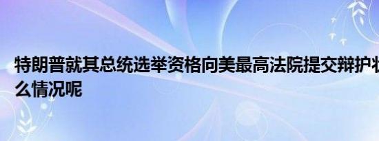 特朗普就其总统选举资格向美最高法院提交辩护状 具体是什么情况呢